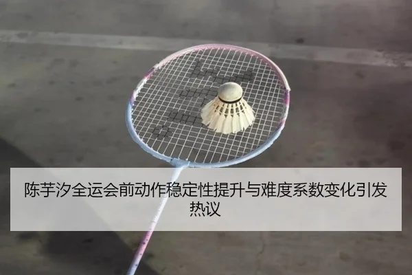 陈芋汐全运会前动作稳定性提升与难度系数变化引发热议