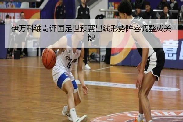 伊万科维奇评国足世预赛出线形势阵容调整成关键